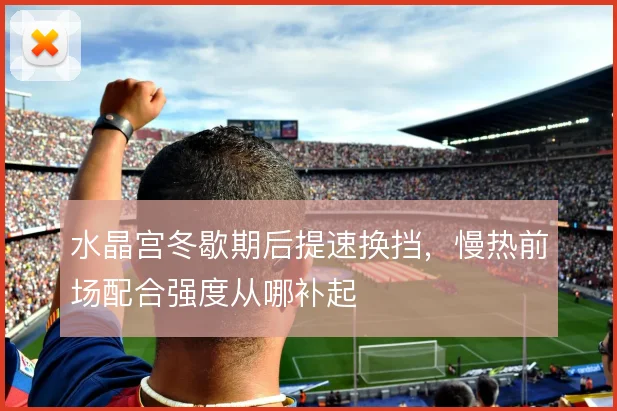 水晶宫冬歇期后提速换挡,慢热前场配合强度从哪补起