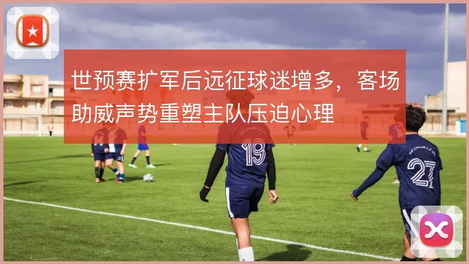 世预赛扩军后远征球迷增多,客场助威声势重塑主队压迫心理