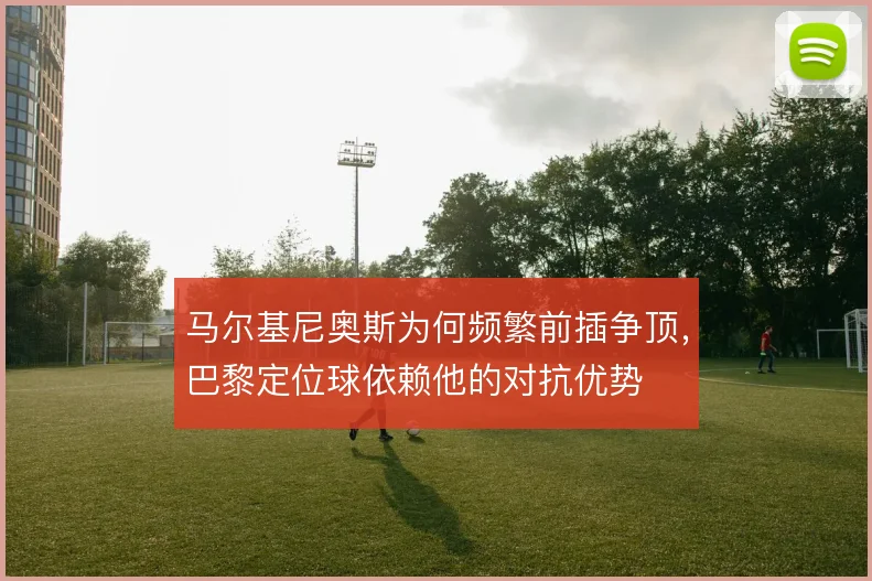 马尔基尼奥斯为何频繁前插争顶，巴黎定位球依赖他的对抗优势
