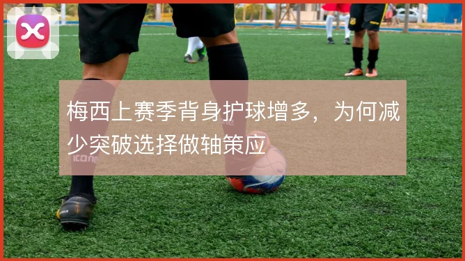 梅西上赛季背身护球增多,为何减少突破选择做轴策应
