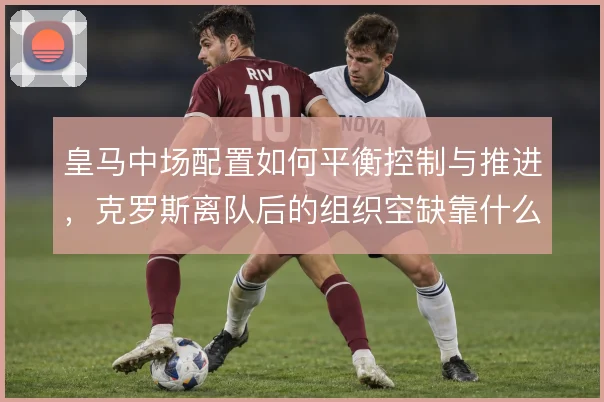 皇马中场配置如何平衡控制与推进，克罗斯离队后的组织空缺靠什么填补