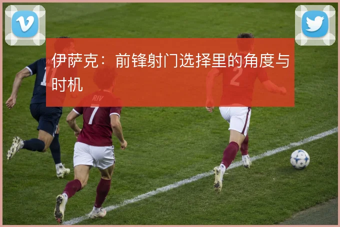 伊萨克：前锋射门选择里的角度与时机