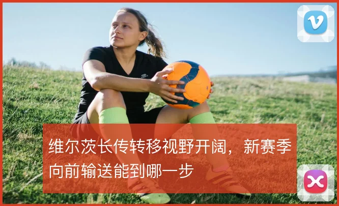 维尔茨长传转移视野开阔，新赛季向前输送能到哪一步