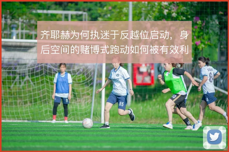 齐耶赫为何执迷于反越位启动,身后空间的赌博式跑动如何被有效利用