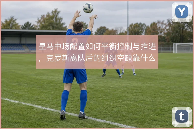 皇马中场配置如何平衡控制与推进，克罗斯离队后的组织空缺靠什么填补